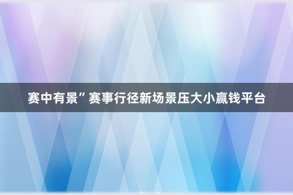 赛中有景”赛事行径新场景压大小赢钱平台