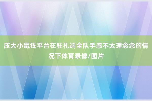 压大小赢钱平台在驻扎端全队手感不太理念念的情况下体育录像/图片