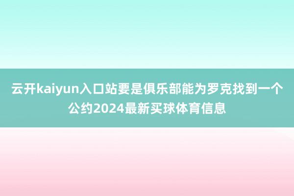 云开kaiyun入口站要是俱乐部能为罗克找到一个公约2024最新买球体育信息