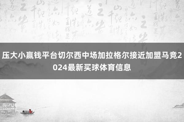 压大小赢钱平台切尔西中场加拉格尔接近加盟马竞2024最新买球体育信息