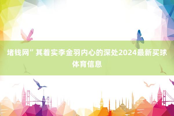 堵钱网”其着实李金羽内心的深处2024最新买球体育信息