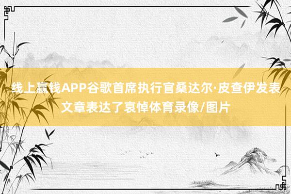 线上赢钱APP谷歌首席执行官桑达尔·皮查伊发表文章表达了哀悼体育录像/图片