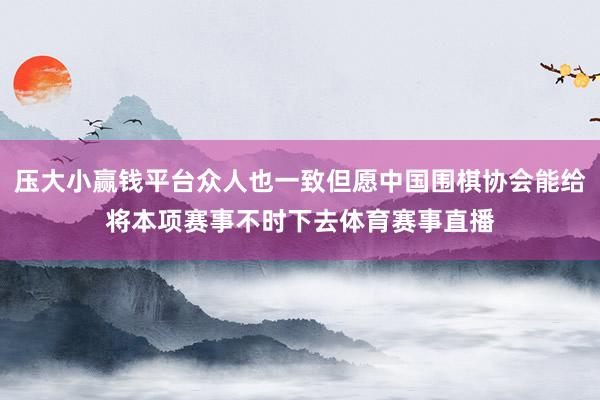 压大小赢钱平台众人也一致但愿中国围棋协会能给将本项赛事不时下去体育赛事直播