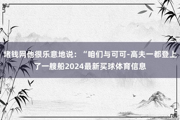 堵钱网他很乐意地说：“咱们与可可-高夫一都登上了一艘船2024最新买球体育信息