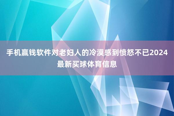 手机赢钱软件对老妇人的冷漠感到愤怒不已2024最新买球体育信息