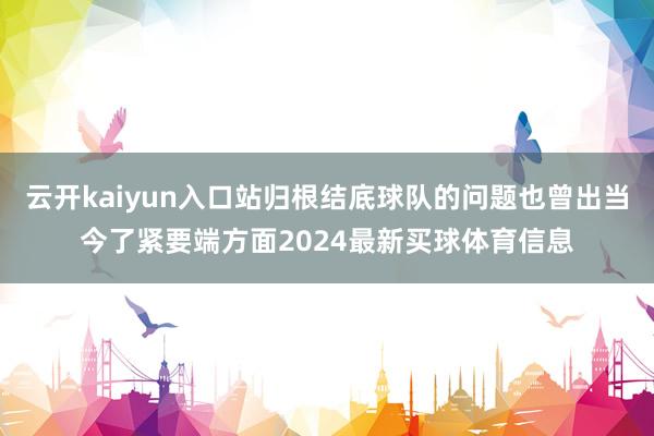 云开kaiyun入口站归根结底球队的问题也曾出当今了紧要端方面2024最新买球体育信息