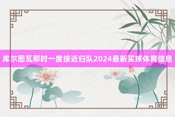 库尔图瓦那时一度接近归队2024最新买球体育信息