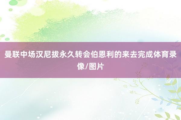 曼联中场汉尼拔永久转会伯恩利的来去完成体育录像/图片