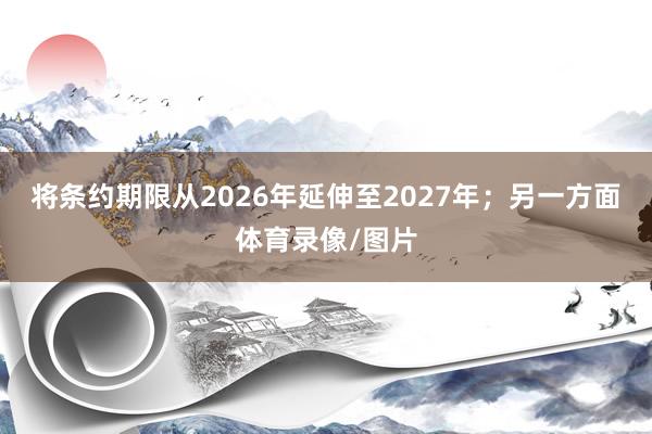 将条约期限从2026年延伸至2027年；另一方面体育录像/图片