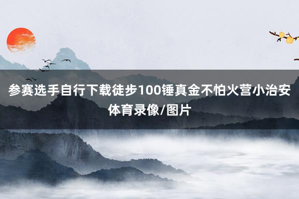 参赛选手自行下载徒步100锤真金不怕火营小治安体育录像/图片