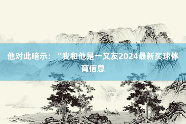 他对此暗示：“我和他是一又友2024最新买球体育信息