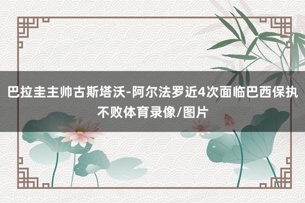 巴拉圭主帅古斯塔沃-阿尔法罗近4次面临巴西保执不败体育录像/图片