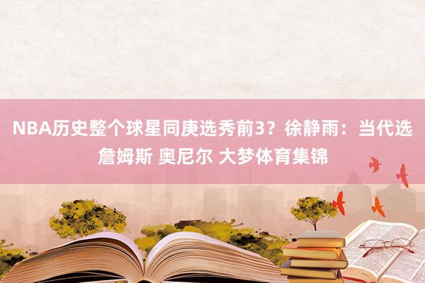 NBA历史整个球星同庚选秀前3？徐静雨：当代选詹姆斯 奥尼尔 大梦体育集锦