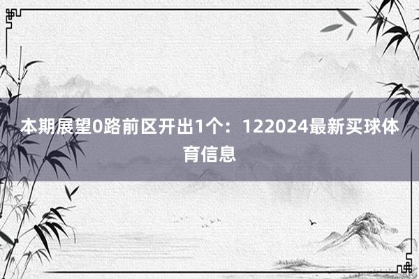 本期展望0路前区开出1个：122024最新买球体育信息