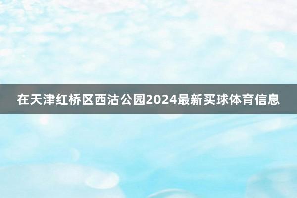 在天津红桥区西沽公园2024最新买球体育信息