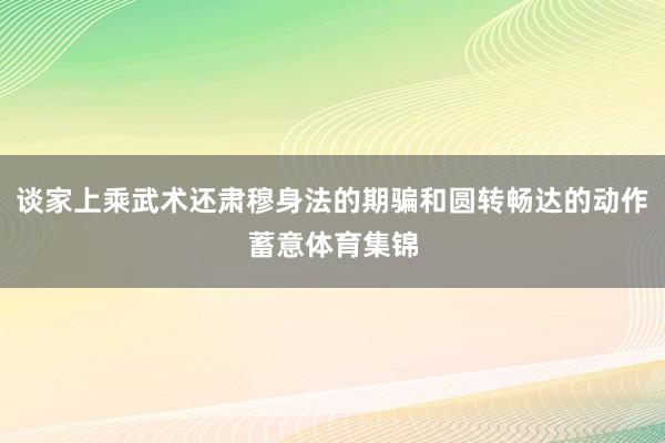 谈家上乘武术还肃穆身法的期骗和圆转畅达的动作蓄意体育集锦