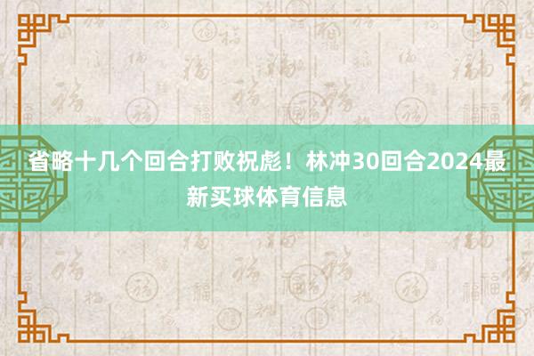 省略十几个回合打败祝彪！林冲30回合2024最新买球体育信息