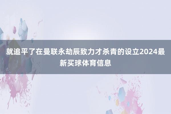 就追平了在曼联永劫辰致力才杀青的设立2024最新买球体育信息