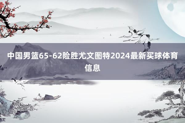 中国男篮65-62险胜尤文图特2024最新买球体育信息