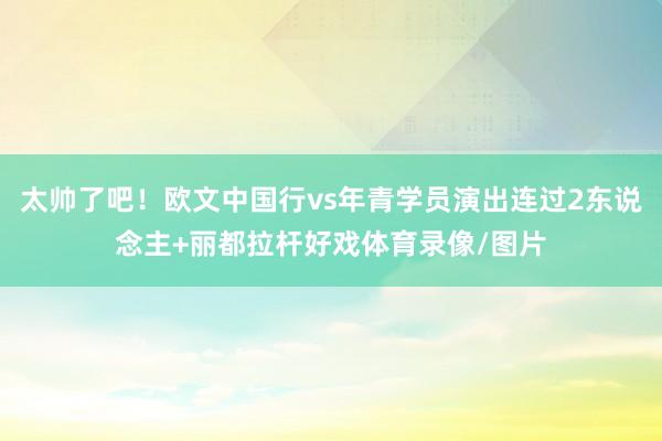 太帅了吧！欧文中国行vs年青学员演出连过2东说念主+丽都拉杆好戏体育录像/图片