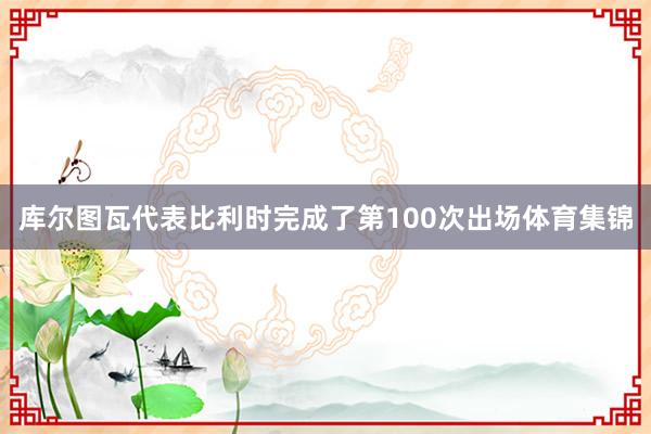 库尔图瓦代表比利时完成了第100次出场体育集锦