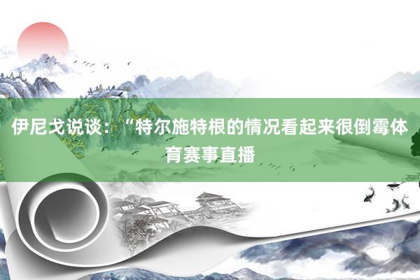 伊尼戈说谈：“特尔施特根的情况看起来很倒霉体育赛事直播