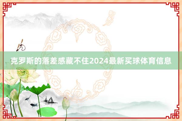 克罗斯的落差感藏不住2024最新买球体育信息