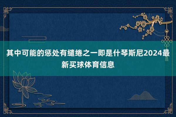 其中可能的惩处有缱绻之一即是什琴斯尼2024最新买球体育信息