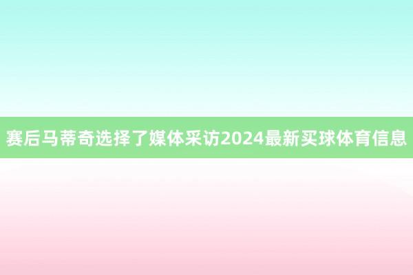 赛后马蒂奇选择了媒体采访2024最新买球体育信息