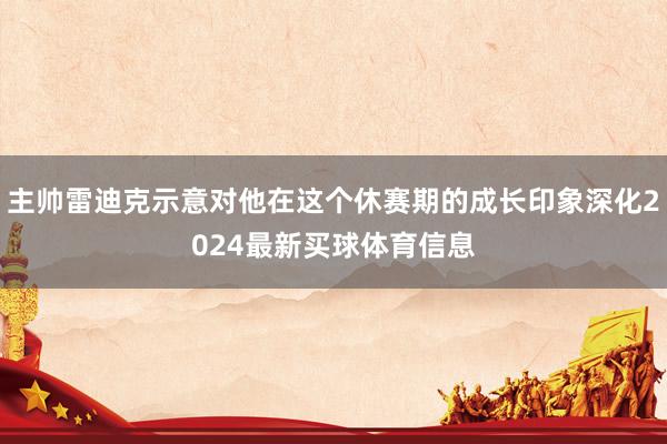 主帅雷迪克示意对他在这个休赛期的成长印象深化2024最新买球体育信息