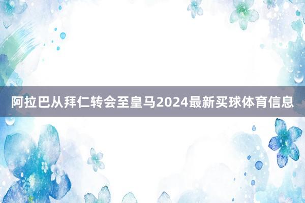 阿拉巴从拜仁转会至皇马2024最新买球体育信息