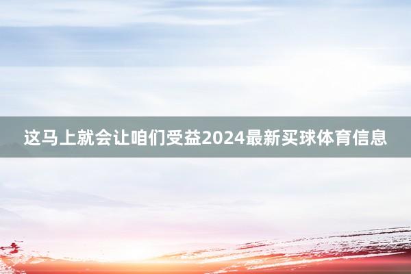 这马上就会让咱们受益2024最新买球体育信息