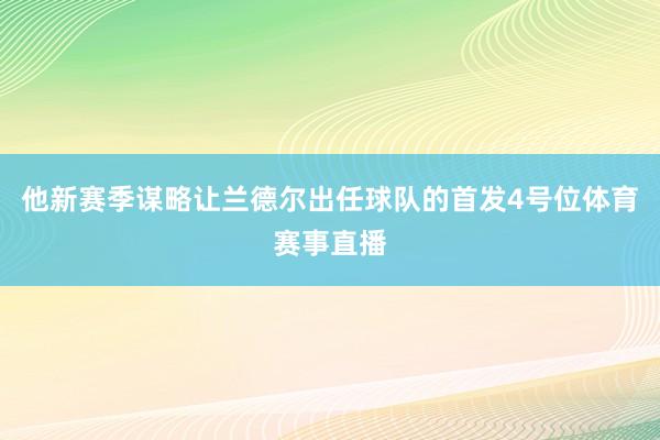 他新赛季谋略让兰德尔出任球队的首发4号位体育赛事直播