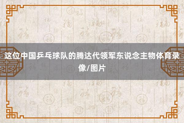 这位中国乒乓球队的腾达代领军东说念主物体育录像/图片