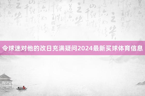 令球迷对他的改日充满疑问2024最新买球体育信息