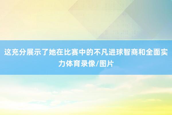 这充分展示了她在比赛中的不凡进球智商和全面实力体育录像/图片