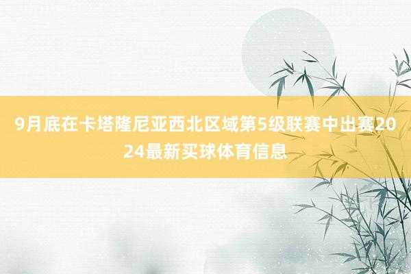 9月底在卡塔隆尼亚西北区域第5级联赛中出赛2024最新买球体育信息