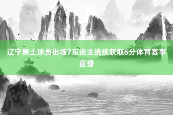 辽宁原土球员出场7东谈主统统获取6分体育赛事直播